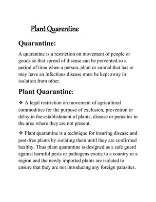 Plant Quarentine
Quarantine:
A quarantine is a restriction on movement of people or
goods so that spread of disease can be prevented.so a
period of time when a person, plant or animal that has or
may have an infectious disease must be kept away in
isolation from other.
Plant Quarantine:
❖ A legal restriction on movement of agricultural
commodities for the purpose of exclusion, prevention or
delay in the establishment of plants, disease or parasites in
the area where they are not present.
❖ Plant quarantine is a technique for insuring disease and
pest-free plants by isolating them until they are confirmed
healthy. Thus plant quarantine is designed as a safe guard
against harmful pests or pathogens exotic to a country or a
region and the newly imported plants are isolated to
ensure that they are not introducing any foreign parasites.
 