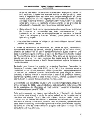 PROYECTO BOSQUES Y CAMBIO CLIMATICO EN AMERICA CENTRAL
PLAN GENERAL
9
proyectos hidroeléctricos son tratados en el sector energético y tienen un
ciclo específico complejo que sale del alcance de este proyecto), tales
como el bagazo de caña de azúcar, leña, bosques energéticos, etc (estas
últimas actividades no son elegibles para financiamiento dentro de los
acuerdos de cambio climático. La conservación y restauración de las tierras
aptas para bosques se realizaría simultáneamente en los proyectos de
reforestación o forestación, pero no como una actividad “per se”).
• Sistematización de al menos cuatro experiencias relevantes en actividades
de forestación y reforestación (ya sean centroamericanas o de
Latinoamérica), las cuales serán escogidas por los miembros del Comité
Técnico de Bosques y Cambio Climático, previa presentación de la
tipificación y mapeo
B. Evaluación del Potencial de Mitigación del Sector Forestal para el Cambio
Climático en América Central.
A través de recopilación de información, en temas de fugas, permanencia,
adicionalidad, factores de emisión, revisión y definición de las líneas bases,
existente en cada uno de los países centroamericanos se busca establecer una
base de información para determinar el potencial de mitigación del sector forestal
de América Central para el cambio climático. Tal y como ya se mencionó este
estudio servirá a su vez para conformar las bases para la definición de
lineamientos estratégicos para el diseño de una estrategia regional de bosques y
cambio climático.
Teniendo como insumo los inventarios nacionales forestales, Evaluación de
Recursos Forestales 2000 (FRA 2000) de la FAO y los diferentes estudios
preparados por las oficinas de cambio climático y/o de MDL, se pretende elaborar
un estudio del potencial forestal centroamericano para mitigar el cambio
climático; el estudio incluye la identificación y análisis del potencial biofísico,
económico y político, sobre la base de los principios, criterios y procedimientos
acordados en el proceso de negociaciones internacionales.
Dicho estudio será ejecutado a través de una consultoría regional prevista para el
primer trimestre del 2002. Las actividades de esta consultoría incluyen además
de la recopilación de información al nivel regional y nacional, entrevistas y
consultas nacionales con el CTBCC.
Este subcomponente se basará esencialmente en información de fuentes
secundarias, para lo cual el punto de partida deberá ser la consulta con los
miembros del Comité Técnico Nacional quienes deberían poder situar al
consultor con las fuentes de información existentes en cada uno de los países,
indicando el nivel de confiabilidad, en cada caso. No obstante, que el consultor
debe tener una amplia y reconocida experiencia de la situación forestal regional,
así como del tema de cambio climático, el aporte del Comité Técnico en esta
consultoría será muy relevante.
 