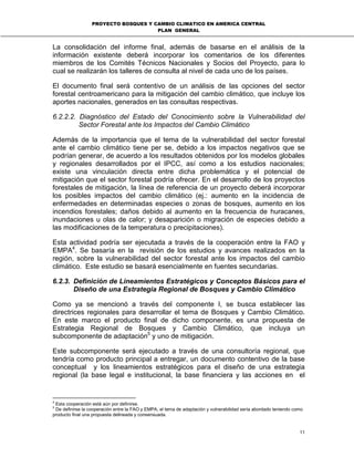 PROYECTO BOSQUES Y CAMBIO CLIMATICO EN AMERICA CENTRAL
PLAN GENERAL
11
La consolidación del informe final, además de basarse en el análisis de la
información existente deberá incorporar los comentarios de los diferentes
miembros de los Comités Técnicos Nacionales y Socios del Proyecto, para lo
cual se realizarán los talleres de consulta al nivel de cada uno de los países.
El documento final será contentivo de un análisis de las opciones del sector
forestal centroamericano para la mitigación del cambio climático, que incluye los
aportes nacionales, generados en las consultas respectivas.
6.2.2.2. Diagnóstico del Estado del Conocimiento sobre la Vulnerabilidad del
Sector Forestal ante los Impactos del Cambio Climático
Además de la importancia que el tema de la vulnerabilidad del sector forestal
ante el cambio climático tiene per se, debido a los impactos negativos que se
podrían generar, de acuerdo a los resultados obtenidos por los modelos globales
y regionales desarrollados por el IPCC, así como a los estudios nacionales;
existe una vinculación directa entre dicha problemática y el potencial de
mitigación que el sector forestal podría ofrecer. En el desarrollo de los proyectos
forestales de mitigación, la línea de referencia de un proyecto deberá incorporar
los posibles impactos del cambio climático (ej.: aumento en la incidencia de
enfermedades en determinadas especies o zonas de bosques, aumento en los
incendios forestales; daños debido al aumento en la frecuencia de huracanes,
inundaciones u olas de calor; y desaparición o migración de especies debido a
las modificaciones de la temperatura o precipitaciones).
Esta actividad podría ser ejecutada a través de la cooperación entre la FAO y
EMPA4
. Se basaría en la revisión de los estudios y avances realizados en la
región, sobre la vulnerabilidad del sector forestal ante los impactos del cambio
climático. Este estudio se basará esencialmente en fuentes secundarias.
6.2.3. Definición de Lineamientos Estratégicos y Conceptos Básicos para el
Diseño de una Estrategia Regional de Bosques y Cambio Climático
Como ya se mencionó a través del componente I, se busca establecer las
directrices regionales para desarrollar el tema de Bosques y Cambio Climático.
En este marco el producto final de dicho componente, es una propuesta de
Estrategia Regional de Bosques y Cambio Climático, que incluya un
subcomponente de adaptación5
y uno de mitigación.
Este subcomponente será ejecutado a través de una consultoría regional, que
tendría como producto principal a entregar, un documento contentivo de la base
conceptual y los lineamientos estratégicos para el diseño de una estrategia
regional (la base legal e institucional, la base financiera y las acciones en el
4
Esta cooperación está aún por definirse.
5
De definirse la cooperación entre la FAO y EMPA, el tema de adaptación y vulnerabilidad sería abordado teniendo como
producto final una propuesta delineada y consensuada.
 