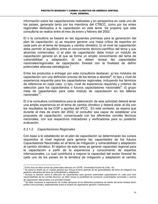 PROYECTO BOSQUES Y CAMBIO CLIMATICO EN AMERICA CENTRAL
PLAN GENERAL
15
información sobre las capacitaciones realizadas y en perspectiva en cada uno de
los países, generada tanto por los miembros del CTBCC, como por los entes
regionales dedicados a la capacitación en este tema. Se propone que esta
consultoría se realice entre el mes de enero y febrero del 2002.
El o la consultora se basará en las siguientes premisas para la generación del
plan de capacitación: a) se requiere generar una masa crítica de expertos en
cada país en el tema de bosques y cambio climático; b) el nivel de capacitación
debe permitir el equilibrio entre el conocimiento técnico-científico del tema y sus
alcances comerciales; c) el plan de capacitación debe incluir un módulo de
capacitación general en el que se forme un amplio conocimiento del tema de
vulnerabilidad y adaptación; d) se deben revisar las capacidades
nacionales/regionales de capacitación forestal con la finalidad de definir
potenciales alianzas estratégicas.7
Entre los productos a entregar por esta consultoría destacan: a) los módulos de
capacitación con una definición precisa de los temas a abordar8
; b) tipo y nivel de
experiencia requerida para los capacitadores regionales, incluyendo los términos
de referencia en cada caso; c) tipo, nivel de experiencia requerida y criterios de
selección para los capacitandos o futuros capacitadores nacionales9
; d) grupo
meta de capacitandos para cada módulo de capacitación en los talleres
nacionales10
.
El ó la consultora contratado/a para la elaboración de esta actividad deberá tener
una amplia experiencia en el tema de cambio climático y deberá estar al día con
los resultados de las COP y aportes del IPCC. En este contexto, se espera que
durante el mes de enero del 2002, el consultor sea capaz de establecer una
propuesta de capacitación, consensuada con los diferentes comités técnicos
nacionales, con sus respectivos indicadores y verificadores para su posterior
evaluación.
6.3.1.2. Capacitaciones Regionales
Con base a lo establecido en el plan de capacitación se determinarán los cursos
requeridos al nivel regional para generar las capacidades de los futuros
Capacitadores Nacionales en el tema de mitigación y vulnerabilidad y adaptación
al cambio climático. El objetivo de esta tarea es generar capacidad regional para
la capacitación a partir de la experiencia y conocimiento de expertos
internacionales. Lo cual contribuirá a mejorar la capacidad del sector forestal de
cada uno de los países en la temática de mitigación y adaptación al cambio
7
Entre otros se debe revisar las potenciales alianzas con CATIE, Universidad Austral de Chile, etc.
8
Se prevé el diseño de un módulo general que incluya el tema además de las generalidades del tema de mitigación los
aspectos relevantes del tema de vulnerabilidad y adaptación.
9
Aunque la decisión sobre la selección de capacitandos para generar potenciales capacitadores en cada país será
responsabilidad de los comités técnicos, se debe revisar la posibilidad de incorporar universidades nacionales o centros
de capacitación relacionados a la actividad forestal.
10
Se debe incorporar la capacitación de niveles decisores de los diferentes portadores de interés del sector forestal (tanto
público como privado), especialmente sobre el módulo de capacitación general o introductorio.
 