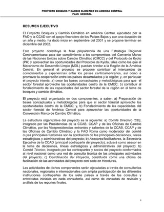PROYECTO BOSQUES Y CAMBIO CLIMATICO EN AMERICA CENTRAL
PLAN GENERAL
ii
RESUMEN EJECUTIVO
El Proyecto Bosques y Cambio Climático en América Central, ejecutado por la
FAO y la CCAD con el apoyo financiero de los Países Bajos y con una duración de
un año y medio, ha dado inicio en septiembre del 2001 y se propone terminar en
diciembre del 2002.
Este proyecto constituye la fase preparatoria de una Estrategia Regional
Centroamericana para dar cumplimiento a los compromisos del Convenio Marco
de las Naciones Unidas sobre Cambio Climático (CMCC) y del Protocolo de Kyoto
(PK) y aprovechar las oportunidades del Protocolo de Kyoto, tales como los que el
Mecanismo de Desarrollo Limpio (MDL) puedan brindar a la Región de la América
Central. En general el proyecto se propone contribuir al intercambio de
conocimientos y experiencias entre los países centroamericanos, así como a
promover la cooperación entre los países desarrollados y la región; y, en particular
el proyecto intenta: a) crear las bases conceptuales y metodológicas para que el
sector forestal aproveche las oportunidades dentro de la CMCC; b) contribuir al
fortalecimiento de las capacidades del sector forestal de la región en el tema de
bosques y cambio climático.
El proyecto está organizado en dos componentes, a saber: a) Preparación de
bases conceptuales y metodológicas para que el sector forestal aproveche las
oportunidades dentro de la CMCC; y, b) Fortalecimiento de las capacidades del
sector forestal de América Central para aprovechar las oportunidades de la
Convención Marco de Cambio Climático.
La estructura organizativa del proyecto es la siguiente: a) Comité Directivo (CD),
integrado por las Presidencias de la CCAB, CCAP y de las Oficinas de Cambio
Climático, por las Vicepresidencias entrantes y salientes de la CCAB, CCAP y de
las Oficinas de Cambio Climático y la FAO Roma como moderador del comité
cuyas principales funciones son la aprobación de las principales decisiones, líneas
estratégicas y administrativas del proyecto; b) Asesores/facilitadores, la Secretaría
Ejecutiva de la CCAD (principal contraparte del proyecto), actuará como asesor en
la toma de decisiones, líneas estratégicas y administrativas del proyecto; b)
Comité Técnico, integrado por las contrapartes y socios del proyecto conformados
al nivel nacional como una red de consulta técnica de las principales actividades
del proyecto; c) Coordinación del Proyecto, constituida como una oficina de
facilitación de las actividades del proyecto con sede en Honduras.
Las actividades de dichos componentes serán ejecutadas a través de consultorías
nacionales, regionales e internacionales con amplia participación de las diferentes
instituciones contrapartes de los siete países a través de las consultas y
entrevistas iniciales en cada consultoría, así como de consultas de revisión y
análisis de los reportes finales.
 