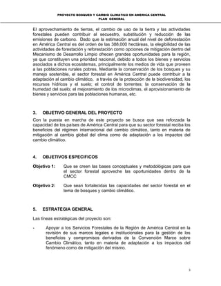 PROYECTO BOSQUES Y CAMBIO CLIMATICO EN AMERICA CENTRAL
PLAN GENERAL
3
El aprovechamiento de tierras, el cambio de uso de la tierra y las actividades
forestales pueden contribuir al secuestro, substitución y reducción de las
emisiones de carbono. Dado que la estimación anual del nivel de deforestación
en América Central es del orden de las 388,000 hectáreas, la elegibilidad de las
actividades de forestación y reforestación como opciones de mitigación dentro del
Mecanismo de Desarrollo Limpio ofrecen grandes oportunidades para la región,
ya que constituyen una prioridad nacional, debido a todos los bienes y servicios
asociados a dichos ecosistemas, principalmente los medios de vida que proveen
a las poblaciones rurales pobres. Mediante la conservación de los bosques y su
manejo sostenible, el sector forestal en América Central puede contribuir a la
adaptación al cambio climático, a través de la protección de la biodiversidad, los
recursos hídricos y el suelo; el control de torrentes; la conservación de la
humedad del suelo; el mejoramiento de los microclimas, el aprovisionamiento de
bienes y servicios para las poblaciones humanas, etc.
3. OBJETIVO GENERAL DEL PROYECTO
Con la puesta en marcha de este proyecto se busca que sea reforzada la
capacidad de los países de América Central para que su sector forestal reciba los
beneficios del régimen internacional del cambio climático, tanto en materia de
mitigación al cambio global del clima como de adaptación a los impactos del
cambio climático.
4. OBJETIVOS ESPECIFICOS
Objetivo 1: Que se creen las bases conceptuales y metodológicas para que
el sector forestal aproveche las oportunidades dentro de la
CMCC
Objetivo 2: Que sean fortalecidas las capacidades del sector forestal en el
tema de bosques y cambio climático.
5. ESTRATEGIA GENERAL
Las líneas estratégicas del proyecto son:
- Apoyar a los Servicios Forestales de la Región de América Central en la
revisión de sus marcos legales e institucionales para la gestión de los
beneficios y compromisos derivados de la Convención Marco sobre
Cambio Climático, tanto en materia de adaptación a los impactos del
fenómeno como de mitigación del mismo.
 