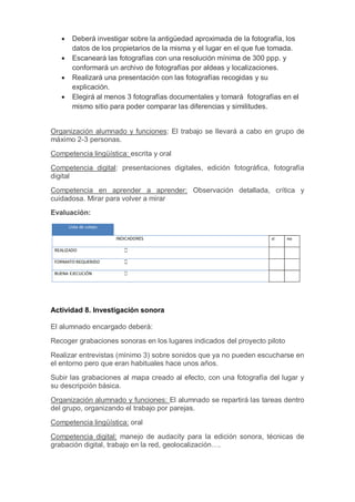  Deberá investigar sobre la antigüedad aproximada de la fotografía, los
datos de los propietarios de la misma y el lugar en el que fue tomada.
 Escaneará las fotografías con una resolución mínima de 300 ppp. y
conformará un archivo de fotografías por aldeas y localizaciones.
 Realizará una presentación con las fotografías recogidas y su
explicación.
 Elegirá al menos 3 fotografías documentales y tomará fotografías en el
mismo sitio para poder comparar las diferencias y similitudes.
Organización alumnado y funciones: El trabajo se llevará a cabo en grupo de
máximo 2-3 personas.
Competencia lingüística: escrita y oral
Competencia digital: presentaciones digitales, edición fotográfica, fotografía
digital
Competencia en aprender a aprender: Observación detallada, crítica y
cuidadosa. Mirar para volver a mirar
Evaluación:
Actividad 8. Investigación sonora
El alumnado encargado deberá:
Recoger grabaciones sonoras en los lugares indicados del proyecto piloto
Realizar entrevistas (mínimo 3) sobre sonidos que ya no pueden escucharse en
el entorno pero que eran habituales hace unos años.
Subir las grabaciones al mapa creado al efecto, con una fotografía del lugar y
su descripción básica.
Organización alumnado y funciones: El alumnado se repartirá las tareas dentro
del grupo, organizando el trabajo por parejas.
Competencia lingüística: oral
Competencia digital: manejo de audacity para la edición sonora, técnicas de
grabación digital, trabajo en la red, geolocalización….
 