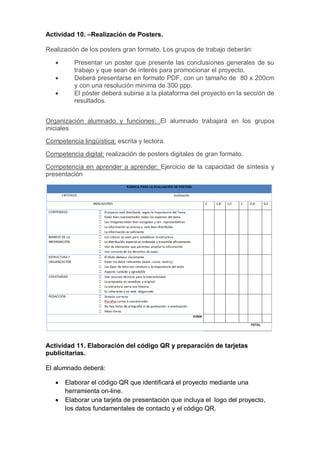 Actividad 10. –Realización de Posters.
Realización de los posters gran formato. Los grupos de trabajo deberán:
 Presentar un poster que presente las conclusiones generales de su
trabajo y que sean de interés para promocionar el proyecto.
 Deberá presentarse en formato PDF, con un tamaño de 80 x 200cm
y con una resolución mínima de 300 ppp.
 El póster deberá subirse a la plataforma del proyecto en la sección de
resultados.
Organización alumnado y funciones: El alumnado trabajará en los grupos
iniciales
Competencia lingüística: escrita y lectora.
Competencia digital: realización de posters digitales de gran formato.
Competencia en aprender a aprender: Ejercicio de la capacidad de síntesis y
presentación
Actividad 11. Elaboración del código QR y preparación de tarjetas
publicitarias.
El alumnado deberá:
 Elaborar el código QR que identificará el proyecto mediante una
herramienta on-line.
 Elaborar una tarjeta de presentación que incluya el logo del proyecto,
los datos fundamentales de contacto y el código QR.
 