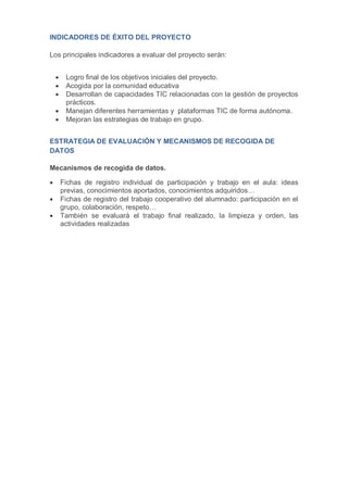 INDICADORES DE ÉXITO DEL PROYECTO
Los principales indicadores a evaluar del proyecto serán:
 Logro final de los objetivos iniciales del proyecto.
 Acogida por la comunidad educativa
 Desarrollan de capacidades TIC relacionadas con la gestión de proyectos
prácticos.
 Manejan diferentes herramientas y plataformas TIC de forma autónoma.
 Mejoran las estrategias de trabajo en grupo.
ESTRATEGIA DE EVALUACIÓN Y MECANISMOS DE RECOGIDA DE
DATOS
Mecanismos de recogida de datos.
 Fichas de registro individual de participación y trabajo en el aula: ideas
previas, conocimientos aportados, conocimientos adquiridos…
 Fichas de registro del trabajo cooperativo del alumnado: participación en el
grupo, colaboración, respeto…
 También se evaluará el trabajo final realizado, la limpieza y orden, las
actividades realizadas
 