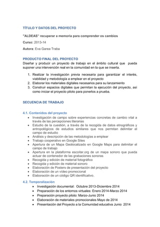 TÍTULO Y DATOS DEL PROYECTO
"ALDEAS” recuperar a memoria para comprender os cambios
Curso: 2013-14
Autora: Eva Garea Traba
PRODUCTO FINAL DEL PROYECTO
Diseñar y producir un proyecto de trabajo en el ámbito cultural que pueda
suponer una intervención real en la comunidad en la que se inserta.
1. Realizar la investigación previa necesaria para garantizar el interés,
viabilidad y metodología a emplear en el proyecto
2. Elaborar los materiales digitales necesarios para su lanzamiento
3. Construir espacios digitales que permitan la ejecución del proyecto, así
como iniciar el proyecto piloto para ponerlos a prueba.
SECUENCIA DE TRABAJO
4.1. Contenidos del proyecto
 Investigación de campo sobre experiencias concretas de cambio vital a
través de las percepciones literarias
 Estudio de la cuestión, a través de la recogida de datos etnográficos y
antropológicos de estudios similares que nos permitan delimitar el
campo de estudio
 Análisis y descripción de las metodologías a emplear
 Trabajo cooperativo en Google Sites
 Apertura de un Mapa Geolocalizado en Google Maps para delimitar el
campo de trabajo
 Apertura en la plataforma escoitar.org de un mapa sonoro que pueda
actuar de contenedor de las grabaciones sonoras
 Recogida y edición de material fotográfico
 Recogida y edición de material sonoro
 Elaboración de Posters de presentación del proyecto
 Elaboración de un vídeo promocional
 Elaboración de un código QR identificativo.
4.2. Temporalización
 Investigación documental: Octubre 2013-Diciembre 2014
 Preparación de los entornos virtuales: Enero 2014-Marzo 2014
 Preparación proyecto piloto: Marzo-Junio 2014
 Elaboración de materiales promocionales Mayo de 2014
 Presentación del Proyecto a la Comunidad educativa Junio 2014
 