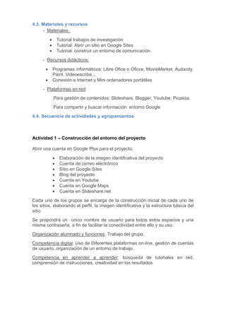 4.3. Materiales y recursos
- Materiales:
 Tutorial trabajos de investigación
 Tutorial: Abrir un sitio en Google Sites
 Tutorial: construir un entorno de comunicación.
- Recursos didácticos:
 Programas informáticos: Libre Ofice o Oficce, MovieMarket, Audacity,
Paint, Videoescribe...
 Conexión a Internet y Mini ordenadores portátiles
- Plataformas en red:
Para gestión de contenidos: Slideshare, Blogger, Youtube, Picassa.
Para compartir y buscar información: entorno Google
4.4. Secuencia de actividades y agrupamientos
Actividad 1 – Construcción del entorno del proyecto
Abrir una cuenta en Google Plus para el proyecto.
 Elaboración de la imagen identificativa del proyecto
 Cuenta de correo electrónico
 Sitio en Google Sites
 Blog del proyecto
 Cuenta en Youtube
 Cuenta en Google Maps
 Cuenta en Slideshare.net
Cada uno de los grupos se encarga de la construcción inicial de cada uno de
los sitios, elaborando el perfil, la imagen identificativa y la estructura básica del
sitio.
Se propondrá un único nombre de usuario para todos estos espacios y una
misma contraseña, a fin de facilitar la conectividad entre ello y su uso.
Organización alumnado y funciones: Trabajo del grupo.
Competencia digital: Uso de Diferentes plataformas on-line, gestión de cuentas
de usuario, organización de un entorno de trabajo.
Competencia en aprender a aprender: búsqueda de tutoriales en red,
comprensión de instrucciones, creatividad en los resultados
 