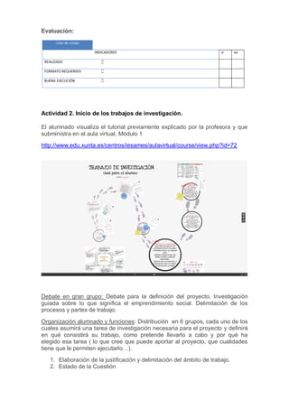 Evaluación:
Actividad 2. Inicio de los trabajos de investigación.
El alumnado visualiza el tutorial previamente explicado por la profesora y que
subministra en el aula virtual. Módulo 1
http://www.edu.xunta.es/centros/iesames/aulavirtual/course/view.php?id=72
Debate en gran grupo: Debate para la definición del proyecto. Investigación
guiada sobre lo que significa el emprendimiento social. Delimitación de los
procesos y partes de trabajo.
Organización alumnado y funciones: Distribución en 6 grupos, cada uno de los
cuales asumirá una tarea de investigación necesaria para el proyecto y definirá
en qué consistirá su trabajo, como pretende llevarlo a cabo y por qué ha
elegido esa tarea ( lo que cree que puede aportar al proyecto, que cualidades
tiene que le permiten ejecutarlo…).
1. Elaboración de la justificación y delimitación del ámbito de trabajo.
2. Estado de la Cuestión
 