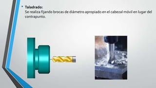 • Taladrado:
Se realiza fijando brocas de diámetro apropiado en el cabezal móvil en lugar del
contrapunto.
 