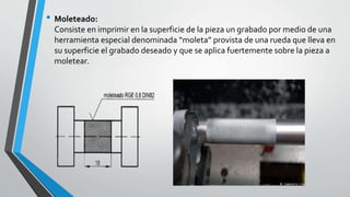 • Moleteado:
Consiste en imprimir en la superficie de la pieza un grabado por medio de una
herramienta especial denominada “moleta” provista de una rueda que lleva en
su superficie el grabado deseado y que se aplica fuertemente sobre la pieza a
moletear.
 