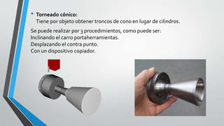 • Torneado cónico:
Tiene por objeto obtener troncos de cono en lugar de cilindros.
Se puede realizar por 3 procedimientos, como puede ser:
Inclinando el carro portaherramientas.
Desplazando el contra punto.
Con un dispositivo copiador.
 