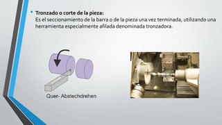• Tronzado o corte de la pieza:
Es el seccionamiento de la barra o de la pieza una vez terminada, utilizando una
herramienta especialmente afilada denominada tronzadora.
 