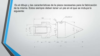 Es el dibujo y las características de la pieza necesarias para la fabricación
de la misma. Estos siempre deben tener un pie en el que se incluya lo
siguiente:
 