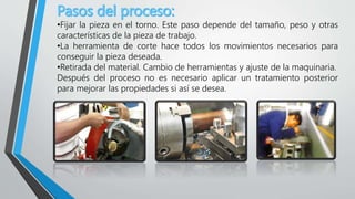 •Fijar la pieza en el torno. Este paso depende del tamaño, peso y otras
características de la pieza de trabajo.
•La herramienta de corte hace todos los movimientos necesarios para
conseguir la pieza deseada.
•Retirada del material. Cambio de herramientas y ajuste de la maquinaria.
Después del proceso no es necesario aplicar un tratamiento posterior
para mejorar las propiedades si así se desea.
 