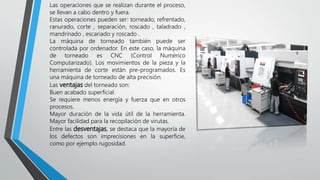 Las operaciones que se realizan durante el proceso,
se llevan a cabo dentro y fuera.
Estas operaciones pueden ser: torneado, refrentado,
ranurado, corte , separación, roscado , taladrado ,
mandrinado , escariado y roscado .
La máquina de torneado también puede ser
controlada por ordenador. En este caso, la máquina
de torneado es CNC (Control Numérico
Computarizado). Los movimientos de la pieza y la
herramienta de corte están pre-programados. Es
una máquina de torneado de alta precisión.
Las ventajas del torneado son:
Buen acabado superficial.
Se requiere menos energía y fuerza que en otros
procesos.
Mayor duración de la vida útil de la herramienta.
Mayor facilidad para la recopilación de virutas.
Entre las desventajas, se destaca que la mayoría de
los defectos son imprecisiones en la superficie,
como por ejemplo rugosidad.
 