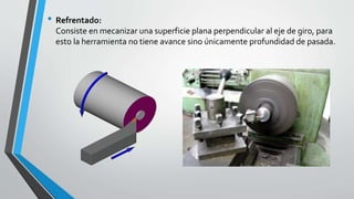 • Refrentado:
Consiste en mecanizar una superficie plana perpendicular al eje de giro, para
esto la herramienta no tiene avance sino únicamente profundidad de pasada.
 