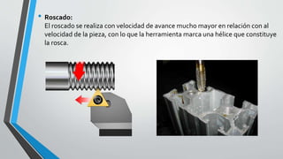 • Roscado:
El roscado se realiza con velocidad de avance mucho mayor en relación con al
velocidad de la pieza, con lo que la herramienta marca una hélice que constituye
la rosca.
 