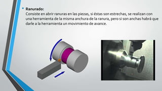 • Ranurado:
Consiste en abrir ranuras en las piezas, si éstas son estrechas, se realizan con
una herramienta de la misma anchura de la ranura, pero si son anchas habrá que
darle a la herramienta un movimiento de avance.
 