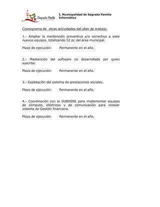 I. Municipalidad de Sagrada Familia
                       Informática



Cronograma de otras actividades del plan de trabajo.

1.- Ampliar la mantención preventiva y/o correctiva a siete
nuevos equipos, totalizando 52 pc del área municipal.

Plazo de ejecución:     Permanente en el año.


2.- Mantención del software no desarrollado por quien
suscribe.

Plazo de ejecución:     Permanente en el año.


3.- Explotación del sistema de prestaciones sociales.

Plazo de ejecución:     Permanente en el año.


4.- Coordinación con la SUBDERE para implementar equipos
de cómputo, eléctricos y de comunicación para instalar
sistema de Gestión financiera.

Plazo de ejecución:     Permanente en el año.
 