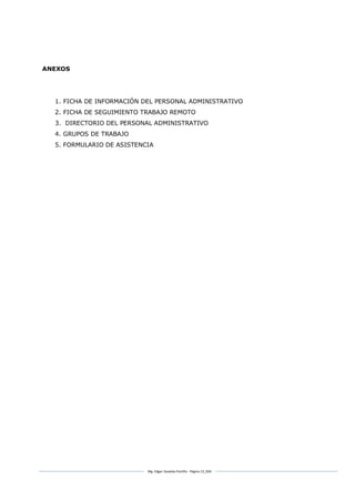 Mg. Edgar Zavaleta Portillo - Página 13_SDA
ANEXOS
1. FICHA DE INFORMACIÓN DEL PERSONAL ADMINISTRATIVO
2. FICHA DE SEGUIMIENTO TRABAJO REMOTO
3. DIRECTORIO DEL PERSONAL ADMINISTRATIVO
4. GRUPOS DE TRABAJO
5. FORMULARIO DE ASISTENCIA
 