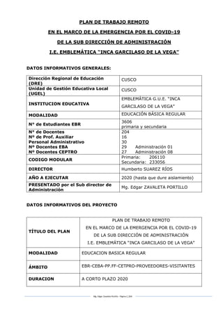 Mg. Edgar Zavaleta Portillo - Página 2_SDA
PLAN DE TRABAJO REMOTO
EN EL MARCO DE LA EMERGENCIA POR EL COVID-19
DE LA SUB DIRECCIÓN DE ADMINISTRACIÓN
I.E. EMBLEMÁTICA “INCA GARCILASO DE LA VEGA”
DATOS INFORMATIVOS GENERALES:
Dirección Regional de Educación
(DRE)
CUSCO
Unidad de Gestión Educativa Local
(UGEL)
CUSCO
INSTITUCION EDUCATIVA
EMBLEMÁTICA G.U.E. “INCA
GARCILASO DE LA VEGA”
MODALIDAD EDUCACIÓN BÁSICA REGULAR
N° de Estudiantes EBR
3606
primaria y secundaria
N° de Docentes
Nº de Prof. Auxiliar
Personal Administrativo
Nº Docentes EBA
Nº Docentes CEPTRO
204
16
30
29 Administración 01
27 Administración 08
CODIGO MODULAR
Primaria: 206110
Secundaria: 233056
DIRECTOR Humberto SUAREZ RÍOS
AÑO A EJECUTAR 2020 (hasta que dure aislamiento)
PRESENTADO por el Sub director de
Administración
Mg. Edgar ZAVALETA PORTILLO
DATOS INFORMATIVOS DEL PROYECTO
TÍTULO DEL PLAN
PLAN DE TRABAJO REMOTO
EN EL MARCO DE LA EMERGENCIA POR EL COVID-19
DE LA SUB DIRECCIÓN DE ADMINISTRACIÓN
I.E. EMBLEMÁTICA “INCA GARCILASO DE LA VEGA”
MODALIDAD EDUCACION BASICA REGULAR
ÁMBITO EBR-CEBA-PP.FF-CETPRO-PROVEEDORES-VISITANTES
DURACION A CORTO PLAZO 2020
 