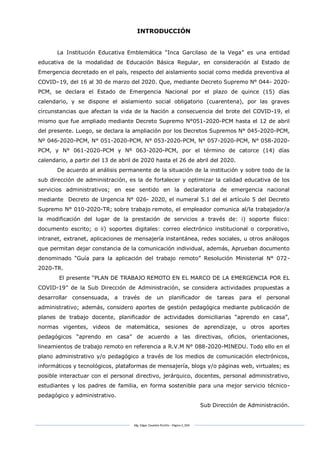 Mg. Edgar Zavaleta Portillo - Página 3_SDA
INTRODUCCIÓN
La Institución Educativa Emblemática “Inca Garcilaso de la Vega” es una entidad
educativa de la modalidad de Educación Básica Regular, en consideración al Estado de
Emergencia decretado en el país, respecto del aislamiento social como medida preventiva al
COVID–19, del 16 al 30 de marzo del 2020. Que, mediante Decreto Supremo N° 044- 2020-
PCM, se declara el Estado de Emergencia Nacional por el plazo de quince (15) días
calendario, y se dispone el aislamiento social obligatorio (cuarentena), por las graves
circunstancias que afectan la vida de la Nación a consecuencia del brote del COVID-19, el
mismo que fue ampliado mediante Decreto Supremo N°051-2020-PCM hasta el 12 de abril
del presente. Luego, se declara la ampliación por los Decretos Supremos N° 045-2020-PCM,
Nº 046-2020-PCM, N° 051-2020-PCM, N° 053-2020-PCM, N° 057-2020-PCM, N° 058-2020-
PCM, y N° 061-2020-PCM y Nº 063-2020-PCM, por el término de catorce (14) días
calendario, a partir del 13 de abril de 2020 hasta el 26 de abril del 2020.
De acuerdo al análisis permanente de la situación de la institución y sobre todo de la
sub dirección de administración, es la de fortalecer y optimizar la calidad educativa de los
servicios administrativos; en ese sentido en la declaratoria de emergencia nacional
mediante Decreto de Urgencia N° 026- 2020, el numeral 5.1 del el artículo 5 del Decreto
Supremo N° 010-2020-TR; sobre trabajo remoto, el empleador comunica al/la trabajador/a
la modificación del lugar de la prestación de servicios a través de: i) soporte físico:
documento escrito; o ii) soportes digitales: correo electrónico institucional o corporativo,
intranet, extranet, aplicaciones de mensajería instantánea, redes sociales, u otros análogos
que permitan dejar constancia de la comunicación individual, además, Aprueban documento
denominado “Guía para la aplicación del trabajo remoto” Resolución Ministerial N° 072-
2020-TR.
El presente “PLAN DE TRABAJO REMOTO EN EL MARCO DE LA EMERGENCIA POR EL
COVID-19” de la Sub Dirección de Administración, se considera actividades propuestas a
desarrollar consensuada, a través de un planificador de tareas para el personal
administrativo; además, considero aportes de gestión pedagógica mediante publicación de
planes de trabajo docente, planificador de actividades domiciliarias “aprendo en casa”,
normas vigentes, videos de matemática, sesiones de aprendizaje, u otros aportes
pedagógicos “aprendo en casa” de acuerdo a las directivas, oficios, orientaciones,
lineamientos de trabajo remoto en referencia a R.V.M N° 088-2020-MINEDU. Todo ello en el
plano administrativo y/o pedagógico a través de los medios de comunicación electrónicos,
informáticos y tecnológicos, plataformas de mensajería, blogs y/o páginas web, virtuales; es
posible interactuar con el personal directivo, jerárquico, docentes, personal administrativo,
estudiantes y los padres de familia, en forma sostenible para una mejor servicio técnico-
pedagógico y administrativo.
Sub Dirección de Administración.
 