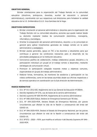 Mg. Edgar Zavaleta Portillo - Página 5_SDA
OBJETIVO GENERAL
Brindar orientaciones para la organización del Trabajo Remoto en la comunidad
educativa (directivos, jerárquicos, docentes, auxiliar de educación y personal
administrativo), coordinando con sus respectivos sub direcciones para fortalecer la calidad
educativa de la I.E. Emblemática G.U.E. Inca Garcilaso de la Vega.
OBJETIVOS ESPECIFICOS
• Brindar orientación al personal administrativo o docentes para la organización del
Trabajo Remoto con su comunidad educativa, acciones que puede realizar desde
su domicilio mediante medios de comunicación electrónico, mensajería,
informático y tecnológico.
• Orientar la preparación del personal administrativo, docente y a la comunidad en
general para aplicar lineamientos generales de trabajo remoto en la parte
administrativo y pedagógico.
• Brindar pautas generales, apoyo en TIC a los docentes y estudiantes para que
contribuya a generar las condiciones necesarias para el desarrollo de las
actividades pedagógicas en la institución educativa.
• Convivencia pacífica de colaboración, trabajo colaborativo grupal, disciplina y la
participación individual y/o grupal en el trabajo remoto a desarrollar; mediante
estrategias de comunicación virtual.
 Promover la participación colegiada trazando metas y objetivos comunes,
organizándose en grupos de trabajo administrativo.
 Elaborar fichas, formularios, de monitoreo de asistencia y participación en los
videos conferencias, como en las tareas asumidas desde sus oficinas respectivas o
de servicio operativo en coordinación con la Sub dirección de Administración.
MARCO NORMATIVO
 D.S. N° 011-2012-ED, Reglamento de la Ley General de Educación N°28044.
 Decreto legislativo Nº 276, Ley de bases de la carrera administrativa
 Decreto supremo Nº 005-90-PCM, Reglamento de la carrera administrativa
 D.S. N° 008-2020-Salud, Declara en Emergencia Sanitaria por 90 días.
 D.S. N° 044-2020-PCM, Declara Estado de Emergencia Nacional, por graves
circunstancias que afectan la vida de la Nación a consecuencia del brote del
COVID-19.
 D.S. N° 046-2020-PCM, Declara el Estado de Emergencia Nacional, por las graves
circunstancias que afectan la vida de la Nación a consecuencia del brote del
COVID-19.
 D.S. N°072 - 2020 – PCM, que modifica el artículo 4 del Decreto Supremo Nº 044-
2020-PCM.
 