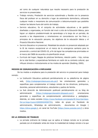 Mg. Edgar Zavaleta Portillo - Página 7_SDA
así como de cualquier naturaleza que resulte necesario para la prestación de
servicios no presenciales.
 Trabajo remoto; Prestación de servicios subordinado y flexible con la presencia
física del profesor en su domicilio o lugar de aislamiento domiciliario, utilizando
cualquier medio o mecanismo de comunicación o telecomunicación que posibilite
realizar las labores fuera del centro de trabajo.
 Servicio educativo; Es el conjunto de actividades educativas y de gestión
diseñadas y organizadas, en función del nivel o ciclo de la Educación Básica, para
lograr un objetivo predeterminado de aprendizaje a lo largo de un periodo, de
acuerdo a las disposiciones y orientaciones en concordancia con los fines y
principios de la educación peruana, los objetivos de la educación básica y el
Proyecto Educativo Nacional.
 Servicio Educativo no presencial; Modalidad de estudio no presencial adoptado por
la IE de manera excepcional en el marco de la emergencia sanitaria para la
prevención y control del COVID-19, a fin de lograr las competencias priorizadas en
el marco del CNEB de acuerdo a la planificación anual.
 Currículo del hogar; Bagaje de prácticas familiares, relación padre – hijo, rutinas
de la vida familiar y expectativas familiares en razón de su contexto cultural, que
influyen directa o indirectamente en los modos de aprender (Redding, 2000).
MEDIOS DE COMUNICACIÓN A EMPLEARSE
De los medios a emplearse para la prestación del servicio no presencial para trabajo
remoto:
 La Institución Educativa publicará periódicamente en su plataforma de página
web, (http://colegiogarcilasocusco.edu.pe/) las orientaciones generales y
específicas para complementar el trabajo remoto de los directivos, jerárquicos,
docentes, personal administrativo, estudiantes y padres de familia.
 La Sub dirección de Administración publicará periódicamente en su blog de
administración (https://colegiogarcilasoadmi.blogspot.com/) orientaciones
generales y específicas de complementación administrativa y pedagógica.
Además, en redes sociales (https://www.facebook.com/people/IE-Inca-Garcilaso-
De-La-Vega-Cusco/100009444958776), redes de grupo en Facebook de
administración, WhatsApp de administración, documentos en Google (
https://drive.google.), en canal de YouTube (https://www.youtube.com/) y otros
medios.
DE LA JORNADA DE TRABAJO
 La jornada ordinaria de trabajo que se aplica al trabajo remoto es la jornada
pactada con el empleador antes de iniciar la modalidad de trabajo remoto o la que
 