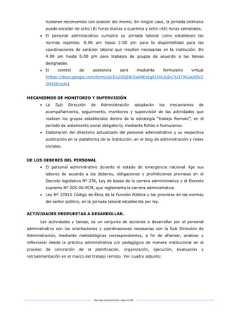 Mg. Edgar Zavaleta Portillo - Página 8_SDA
hubieran reconvenido con ocasión del mismo. En ningún caso, la jornada ordinaria
puede exceder de ocho (8) horas diarias o cuarenta y ocho (48) horas semanales.
 El personal administrativo cumplirá su jornada laboral como establecen las
normas vigentes: 8:00 am hasta 2:00 pm para la disponibilidad para las
coordinaciones de carácter laboral que resulten necesarias en la institución. De
4:00 pm hasta 6:00 pm para trabajos de grupos de acuerdo a las tareas
designadas.
 El control de asistencia será mediante formulario virtual
(https://docs.google.com/forms/d/1lxZOQINrZw84Ez5glO3OLKjDx7U3TlXGaURfVZ
ZMZ0E/edit)
MECANISMOS DE MONITOREO Y SUPERVISIÓN
 La Sub Dirección de Administración adoptarán los mecanismos de
acompañamiento, seguimiento, monitoreo y supervisión de las actividades que
realicen los grupos establecidos dentro de la estrategia “trabajo Remoto”, en el
período de aislamiento social obligatorio; mediante fichas o formularios.
 Elaboración del directorio actualizado del personal administrativo y su respectiva
publicación en la plataforma de la Institución, en el blog de administración y redes
sociales.
DE LOS DEBERES DEL PERSONAL
 El personal administrativo durante el estado de emergencia nacional rige sus
labores de acuerdo a los deberes, obligaciones y prohibiciones previstas en el
Decreto legislativo Nº 276, Ley de bases de la carrera administrativa y el Decreto
supremo Nº 005-90-PCM, que reglamenta la carrera administrativa
 Ley Nº 27815 Código de Ética de la Función Pública y las previstas en las normas
del sector público, en la jornada laboral establecida por ley.
ACTIVIDADES PROPUESTAS A DESARROLLAR.
Las actividades y tareas, es un conjunto de acciones a desarrollar por el personal
administrativo con las orientaciones y coordinaciones necesarias con la Sub Dirección de
Administración, mediante metodológicas correspondientes, a fin de afianzar, analizar y
reflexionar desde la práctica administrativa y/o pedagógica de manera institucional en el
proceso de concreción de la planificación, organización, ejecución, evaluación y
retroalimentación en el marco del trabajo remoto. Ver cuadro adjunto:
 