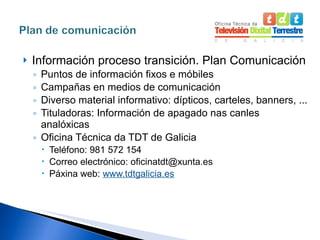 Información proceso transición. Plan Comunicación Puntos de información fixos e móbiles Campañas en medios de comunicación Diverso material informativo: dípticos, carteles, banners, ... Tituladoras: Información de apagado nas canles analóxicas Oficina Técnica da TDT de Galicia Teléfono: 981 572 154 Correo electrónico: oficinatdt@xunta.es Páxina web:  www.tdtgalicia.es 