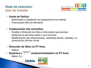 Xunta de Galicia Subministro e instalación do equipamento nos centros Financiación 50% do Ministerio Colaboración dos concellos: Facilitar á Dirección de Obra a información que precisen Xestionar os permisos sobre o uso do terreo Modificacións nas infraestruturas  existentes (torres, casetas), ou construcción dunhas novas Dirección de Obra no PT Ares : Applus Empresa subministradora/instaladora no PT Ares : Itelsis, S.L. 