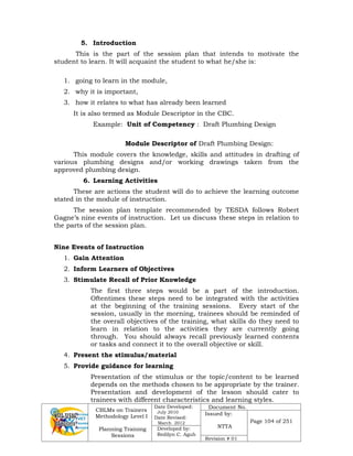 CBLMs on Trainers
Methodology Level I
Planning Training
Sessions
Date Developed:
July 2010
Date Revised:
March 2012
Document No.
Issued by:
NTTA
Page 104 of 251
Developed by:
Redilyn C. Agub
Revision # 01
5. Introduction
This is the part of the session plan that intends to motivate the
student to learn. It will acquaint the student to what he/she is:
1. going to learn in the module,
2. why it is important,
3. how it relates to what has already been learned
It is also termed as Module Descriptor in the CBC.
Example: Unit of Competency : Draft Plumbing Design
Module Descriptor of Draft Plumbing Design:
This module covers the knowledge, skills and attitudes in drafting of
various plumbing designs and/or working drawings taken from the
approved plumbing design.
6. Learning Activities
These are actions the student will do to achieve the learning outcome
stated in the module of instruction.
The session plan template recommended by TESDA follows Robert
Gagne’s nine events of instruction. Let us discuss these steps in relation to
the parts of the session plan.
Nine Events of Instruction
1. Gain Attention
2. Inform Learners of Objectives
3. Stimulate Recall of Prior Knowledge
The first three steps would be a part of the introduction.
Oftentimes these steps need to be integrated with the activities
at the beginning of the training sessions. Every start of the
session, usually in the morning, trainees should be reminded of
the overall objectives of the training, what skills do they need to
learn in relation to the activities they are currently going
through. You should always recall previously learned contents
or tasks and connect it to the overall objective or skill.
4. Present the stimulus/material
5. Provide guidance for learning
Presentation of the stimulus or the topic/content to be learned
depends on the methods chosen to be appropriate by the trainer.
Presentation and development of the lesson should cater to
trainees with different characteristics and learning styles.
 