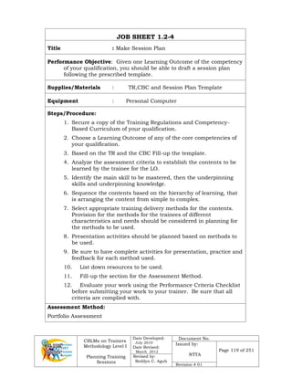 CBLMs on Trainers
Methodology Level I
Planning Training
Sessions
Date Developed:
July 2010
Date Revised:
March 2012
Document No.
Issued by:
NTTA
Page 119 of 251
Revised by:
Redilyn C. Agub
Revision # 01
JOB SHEET 1.2-4
Title : Make Session Plan
Performance Objective: Given one Learning Outcome of the competency
of your qualification, you should be able to draft a session plan
following the prescribed template.
Supplies/Materials : TR,CBC and Session Plan Template
Equipment : Personal Computer
Steps/Procedure:
1. Secure a copy of the Training Regulations and Competency-
Based Curriculum of your qualification.
2. Choose a Learning Outcome of any of the core competencies of
your qualification.
3. Based on the TR and the CBC Fill-up the template.
4. Analyze the assessment criteria to establish the contents to be
learned by the trainee for the LO.
5. Identify the main skill to be mastered, then the underpinning
skills and underpinning knowledge.
6. Sequence the contents based on the hierarchy of learning, that
is arranging the content from simple to complex.
7. Select appropriate training delivery methods for the contents.
Provision for the methods for the trainees of different
characteristics and needs should be considered in planning for
the methods to be used.
8. Presentation activities should be planned based on methods to
be used.
9. Be sure to have complete activities for presentation, practice and
feedback for each method used.
10. List down resources to be used.
11. Fill-up the section for the Assessment Method.
12. Evaluate your work using the Performance Criteria Checklist
before submitting your work to your trainer. Be sure that all
criteria are complied with.
Assessment Method:
Portfolio Assessment
 