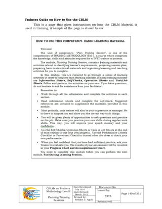 CBLMs on Trainers
Methodology Level I
Planning Training
Sessions
Date Developed:
July 2010
Date Revised:
March 2012
Document No.
Issued by:
NTTA
Page 140 of 251
Revised by:
Redilyn C. Agub
Revision # 01
Trainees Guide on How to Use the CBLM
This is a page that gives instructions on how the CBLM Material is
used in training. A sample of the page is shown below.
 