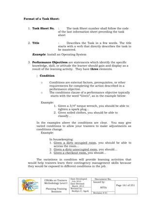 CBLMs on Trainers
Methodology Level I
Planning Training
Sessions
Date Developed:
July 2010
Date Revised:
March 2012
Document No.
Issued by:
NTTA
Page 161 of 251
Revised by:
Redilyn C. Agub
Revision # 01
Format of a Task Sheet:
1. Task Sheet No. : The task Sheet number shall follow the code
of the last information sheet preceding the task
sheet
2. Title : Describes the Task in a few words. The title
starts with a verb that directly describes the task to
be mastered.
Example: Install an Operating System
3. Performance Objectives are statements which identify the specific
knowledge, skill, or attitude the learner should gain and display as a
result of the learning activity. They have three elements.
 Condition
o Conditions are external factors, prerequisites, or other
requirements for completing the action described in a
performance objective.
o The conditions clause of a performance objective typically
starts with the word “Given”, as in the example below:
Example:
1. Given a 3/4” torque wrench, you should be able to
tighten a spark plug…
2. Given soiled clothes, you should be able to
classify…
In the examples above the conditions are clear. You may give
varied conditions to allow your trainees to make adjustments as
conditions change.
Example:
In housekeeping:
1. Given a dirty occupied room, you should be able to
access the room…
2. Given a dirty unoccupied room, you should…
3. Given a checkout room, you should…
The variations in condition will provide learning activities that
would help trainees learn their contingency management skills because
they would be exposed to different conditions in the job.
 