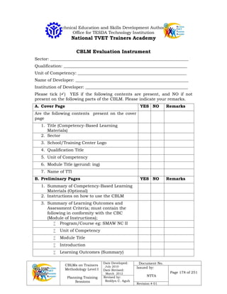 CBLMs on Trainers
Methodology Level I
Planning Training
Sessions
Date Developed:
July 2010
Date Revised:
March 2012
Document No.
Issued by:
NTTA
Page 178 of 251
Revised by:
Redilyn C. Agub
Revision # 01
Technical Education and Skills Development Authority
Office for TESDA Technology Institution
National TVET Trainers Academy
CBLM Evaluation Instrument
Sector: __________________________________________________________________
Qualification: ___________________________________________________________
Unit of Competency: ____________________________________________________
Name of Developer: ______________________________________________________
Institution of Developer: _________________________________________________
Please tick () YES if the following contents are present, and NO if not
present on the following parts of the CBLM. Please indicate your remarks.
A. Cover Page YES NO Remarks
Are the following contents present on the cover
page
1. Title (Competency-Based Learning
Materials)
2. Sector
3. School/Training Center Logo
4. Qualification Title
5. Unit of Competency
6. Module Title (gerund: ing)
7. Name of TTI
B. Preliminary Pages YES NO Remarks
1. Summary of Competency-Based Learning
Materials (Optional)
2. Instructions on how to use the CBLM
3. Summary of Learning Outcomes and
Assessment Criteria; must contain the
following in conformity with the CBC
(Module of Instructions);
 Program/Course eg: SMAW NC II
 Unit of Competency
 Module Title
 Introduction
 Learning Outcomes (Summary)
 