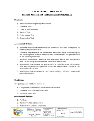 CBLMs on Trainers
Methodology Level I
Planning Training
Sessions
Date Developed:
July 2010
Date Revised:
March 2012
Document No.
Issued by:
NTTA
Page 183 of 251
Revised by:
Redilyn C. Agub
Revision # 01
LEARNING OUTCOME NO. 4
Prepare Assessment Instruments (Institutional)
Contents:
1. Institutional Competency Evaluation
2. Evidence Plan
3. Table of Specification
4. Written Test
5. Performance Test
6. Questioning Tool
Assessment Criteria
1. Relevant modules of instruction are identified, read and interpreted to
identify required evidence
2. Evidence requirements are determined which will show full coverage of
the training module to be assessed and consistent to the performance
of the training activities
3. Suitable assessment methods are identified which are appropriate
with the learning outcome of the module of instruction.
4. Assessment instrument are prepared in accordance with the content
and learning outcome specified under the assessment criteria of the
module of instruction.
5. Assessment instruments are checked for validity, fairness, safety and
cost effectiveness.
Conditions
The participants will have access to:
1. Computers and relevant modules of instruction.
2. Evidence plan of the qualification.
3. Learning materials
Assessment Method:
1. Portfolio
2. Written Test/Oral interview
3. Performance Criteria Checklist
 