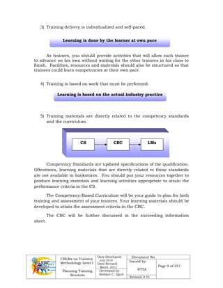 CBLMs on Trainers
Methodology Level I
Planning Training
Sessions
Date Developed:
July 2010
Date Revised:
March 2012
Document No.
Issued by:
NTTA
Page 9 of 251
Developed by:
Redilyn C. Agub
Revision # 01
3) Training delivery is individualized and self-paced.
As trainers, you should provide activities that will allow each trainee
to advance on his own without waiting for the other trainees in his class to
finish. Facilities, resources and materials should also be structured so that
trainees could learn competencies at their own pace.
4) Training is based on work that must be performed.
5) Training materials are directly related to the competency standards
and the curriculum.
Competency Standards are updated specifications of the qualification.
Oftentimes, learning materials that are directly related to these standards
are not available in bookstores. You should put your resources together to
produce learning materials and learning activities appropriate to attain the
performance criteria in the CS.
The Competency-Based Curriculum will be your guide to plan for both
training and assessment of your trainees. Your learning materials should be
developed to attain the assessment criteria in the CBC.
The CBC will be further discussed in the succeeding information
sheet.
CS CBC LMs
Learning is based on the actual industry practice
Learning is done by the learner at own pace
 