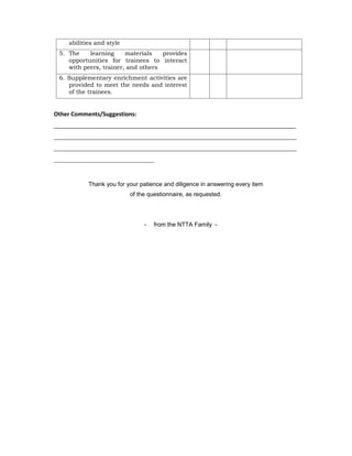 abilities and style
5. The learning materials provides
opportunities for trainees to interact
with peers, trainer, and others
6. Supplementary enrichment activities are
provided to meet the needs and interest
of the trainees.
Other Comments/Suggestions:
___________________________________________________________________________
___________________________________________________________________________
___________________________________________________________________________
_______________________________
Thank you for your patience and diligence in answering every item
of the questionnaire, as requested.
- from the NTTA Family -
 