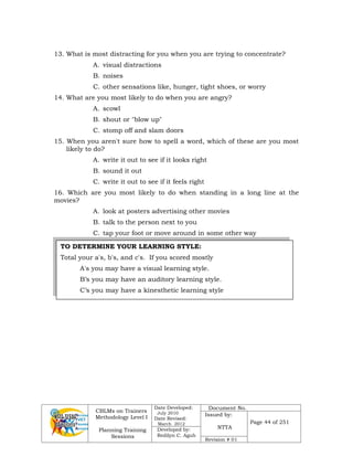 CBLMs on Trainers
Methodology Level I
Planning Training
Sessions
Date Developed:
July 2010
Date Revised:
March 2012
Document No.
Issued by:
NTTA
Page 44 of 251
Developed by:
Redilyn C. Agub
Revision # 01
TO DETERMINE YOUR LEARNING STYLE:
Total your a's, b's, and c's. If you scored mostly
A's you may have a visual learning style.
B’s you may have an auditory learning style.
C’s you may have a kinesthetic learning style
13. What is most distracting for you when you are trying to concentrate?
A. visual distractions
B. noises
C. other sensations like, hunger, tight shoes, or worry
14. What are you most likely to do when you are angry?
A. scowl
B. shout or "blow up"
C. stomp off and slam doors
15. When you aren't sure how to spell a word, which of these are you most
likely to do?
A. write it out to see if it looks right
B. sound it out
C. write it out to see if it feels right
16. Which are you most likely to do when standing in a long line at the
movies?
A. look at posters advertising other movies
B. talk to the person next to you
C. tap your foot or move around in some other way
 