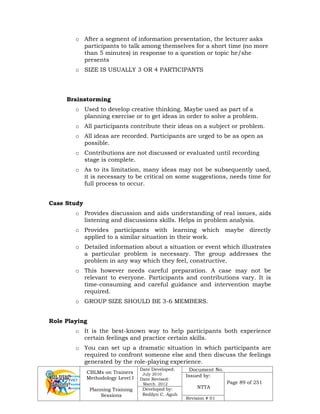 CBLMs on Trainers
Methodology Level I
Planning Training
Sessions
Date Developed:
July 2010
Date Revised:
March 2012
Document No.
Issued by:
NTTA
Page 89 of 251
Developed by:
Redilyn C. Agub
Revision # 01
o After a segment of information presentation, the lecturer asks
participants to talk among themselves for a short time (no more
than 5 minutes) in response to a question or topic he/she
presents
o SIZE IS USUALLY 3 OR 4 PARTICIPANTS
Brainstorming
o Used to develop creative thinking. Maybe used as part of a
planning exercise or to get ideas in order to solve a problem.
o All participants contribute their ideas on a subject or problem.
o All ideas are recorded. Participants are urged to be as open as
possible.
o Contributions are not discussed or evaluated until recording
stage is complete.
o As to its limitation, many ideas may not be subsequently used,
it is necessary to be critical on some suggestions, needs time for
full process to occur.
Case Study
o Provides discussion and aids understanding of real issues, aids
listening and discussions skills. Helps in problem analysis.
o Provides participants with learning which maybe directly
applied to a similar situation in their work.
o Detailed information about a situation or event which illustrates
a particular problem is necessary. The group addresses the
problem in any way which they feel, constructive.
o This however needs careful preparation. A case may not be
relevant to everyone. Participants and contributions vary. It is
time-consuming and careful guidance and intervention maybe
required.
o GROUP SIZE SHOULD BE 3-6 MEMBERS.
Role Playing
o It is the best-known way to help participants both experience
certain feelings and practice certain skills.
o You can set up a dramatic situation in which participants are
required to confront someone else and then discuss the feelings
generated by the role-playing experience.
 