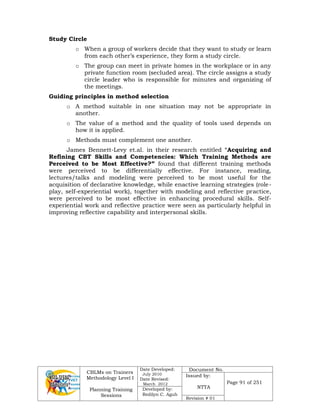 CBLMs on Trainers
Methodology Level I
Planning Training
Sessions
Date Developed:
July 2010
Date Revised:
March 2012
Document No.
Issued by:
NTTA
Page 91 of 251
Developed by:
Redilyn C. Agub
Revision # 01
Study Circle
o When a group of workers decide that they want to study or learn
from each other’s experience, they form a study circle.
o The group can meet in private homes in the workplace or in any
private function room (secluded area). The circle assigns a study
circle leader who is responsible for minutes and organizing of
the meetings.
Guiding principles in method selection
o A method suitable in one situation may not be appropriate in
another.
o The value of a method and the quality of tools used depends on
how it is applied.
o Methods must complement one another.
James Bennett-Levy et.al. in their research entitled “Acquiring and
Refining CBT Skills and Competencies: Which Training Methods are
Perceived to be Most Effective?” found that different training methods
were perceived to be differentially effective. For instance, reading,
lectures/talks and modeling were perceived to be most useful for the
acquisition of declarative knowledge, while enactive learning strategies (role-
play, self-experiential work), together with modeling and reflective practice,
were perceived to be most effective in enhancing procedural skills. Self-
experiential work and reflective practice were seen as particularly helpful in
improving reflective capability and interpersonal skills.
 