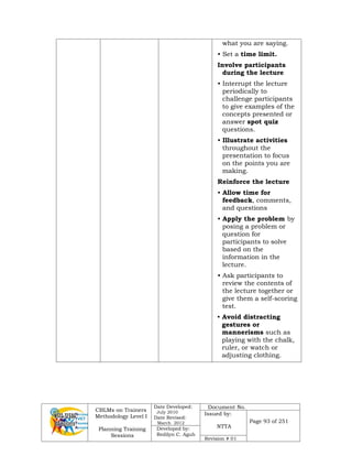 CBLMs on Trainers
Methodology Level I
Planning Training
Sessions
Date Developed:
July 2010
Date Revised:
March 2012
Document No.
Issued by:
NTTA
Page 93 of 251
Developed by:
Redilyn C. Agub
Revision # 01
what you are saying.
• Set a time limit.
Involve participants
during the lecture
• Interrupt the lecture
periodically to
challenge participants
to give examples of the
concepts presented or
answer spot quiz
questions.
• Illustrate activities
throughout the
presentation to focus
on the points you are
making.
Reinforce the lecture
• Allow time for
feedback, comments,
and questions
• Apply the problem by
posing a problem or
question for
participants to solve
based on the
information in the
lecture.
• Ask participants to
review the contents of
the lecture together or
give them a self-scoring
test.
• Avoid distracting
gestures or
mannerisms such as
playing with the chalk,
ruler, or watch or
adjusting clothing.
 
