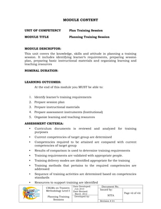 CBLMs on Trainers
Methodology Level I
Planning Training
Sessions
Date Developed:
July 2010
Date Revised:
March 2012
Document No.
Issued by:
NTTA
Page vii of viii
Developed by:
Revision # 01
MODULE CONTENT
UNIT OF COMPETENCY Plan Training Session
MODULE TITLE Planning Training Session
MODULE DESCRIPTOR:
This unit covers the knowledge, skills and attitude in planning a training
session. It includes identifying learner’s requirements, preparing session
plan, preparing basic instructional materials and organizing learning and
teaching resources
NOMINAL DURATION:
LEARNING OUTCOMES:
At the end of this module you MUST be able to:
1. Identify learner’s training requirements
2. Prepare session plan
3. Prepare instructional materials
4. Prepare assessment instruments (Institutional)
5. Organize learning and teaching resources
ASSESSMENT CRITERIA:
• Curriculum documents is reviewed and analyzed for training
purposes
• Current competencies of target group are determined
• Competencies required to be attained are compared with current
competencies of target group
• Results of comparison is used to determine training requirements
• Training requirements are validated with appropriate people.
• Training delivery modes are identified appropriate for the training
• Training methods that pertains to the required competencies are
addressed
• Sequence of training activities are determined based on competencies
standards
• Resources to support training are identified
 