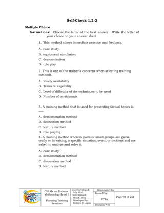 CBLMs on Trainers
Methodology Level I
Planning Training
Sessions
Date Developed:
July 2010
Date Revised:
March 2012
Document No.
Issued by:
NTTA
Page 98 of 251
Developed by:
Redilyn C. Agub
Revision # 01
Self-Check 1.2-2
Multiple Choice
Instructions: Choose the letter of the best answer. Write the letter of
your choice on your answer sheet
1. This method allows immediate practice and feedback.
A. case study
B. equipment simulation
C. demonstration
D. role play
2. This is one of the trainer’s concerns when selecting training
methods.
A. Ready availability
B. Trainers’ capability
C. Level of difficulty of the techniques to be used
D. Number of participants
3. A training method that is used for presenting factual topics is
___.
A. demonstration method
B. discussion method
C. lecture method
D. role playing
4. A training method wherein pairs or small groups are given,
orally or in writing, a specific situation, event, or incident and are
asked to analyze and solve it.
A. case study
B. demonstration method
C. discussion method
D. lecture method
 