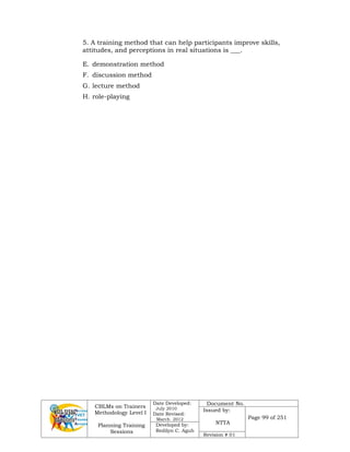 CBLMs on Trainers
Methodology Level I
Planning Training
Sessions
Date Developed:
July 2010
Date Revised:
March 2012
Document No.
Issued by:
NTTA
Page 99 of 251
Developed by:
Redilyn C. Agub
Revision # 01
5. A training method that can help participants improve skills,
attitudes, and perceptions in real situations is ___.
E. demonstration method
F. discussion method
G. lecture method
H. role-playing
 