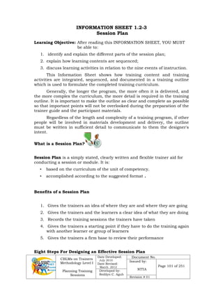 CBLMs on Trainers
Methodology Level I
Planning Training
Sessions
Date Developed:
July 2010
Date Revised:
March 2012
Document No.
Issued by:
NTTA
Page 101 of 251
Developed by:
Redilyn C. Agub
Revision # 01
INFORMATION SHEET 1.2-3
Session Plan
Learning Objective: After reading this INFORMATION SHEET, YOU MUST
be able to:
1. identify and explain the different parts of the session plan;
2. explain how learning contents are sequenced;
3. discuss learning activities in relation to the nine events of instruction.
This Information Sheet shows how training content and training
activities are integrated, sequenced, and documented in a training outline
which is used to formulate the completed training curriculum.
Generally, the longer the program, the more often it is delivered, and
the more complex the curriculum, the more detail is required in the training
outline. It is important to make the outline as clear and complete as possible
so that important points will not be overlooked during the preparation of the
trainer guide and the participant materials.
Regardless of the length and complexity of a training program, if other
people will be involved in materials development and delivery, the outline
must be written in sufficient detail to communicate to them the designer's
intent.
What is a Session Plan?
Session Plan is a simply stated, clearly written and flexible trainer aid for
conducting a session or module. It is:
• based on the curriculum of the unit of competency.
• accomplished according to the suggested format .
Benefits of a Session Plan
1. Gives the trainers an idea of where they are and where they are going
2. Gives the trainers and the learners a clear idea of what they are doing
3. Records the training sessions the trainers have taken
4. Gives the trainers a starting point if they have to do the training again
with another learner or group of learners
5. Gives the trainers a firm base to review their performance
Eight Steps For Designing an Effective Session Plan
 