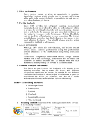 CBLMs on Trainers
Methodology Level I
Planning Training
Sessions
Date Developed:
July 2010
Date Revised:
March 2012
Document No.
Issued by:
NTTA
Page 105 of 251
Developed by:
Redilyn C. Agub
Revision # 01
6. Elicit performance
Every content should be given an opportunity to practice.
Knowledge contents would require you to prepare self-checks
while skills to be mastered should be provided with task sheets,
operation sheets or job sheets.
7. Provide feedback
Since CBT provides for self-paced learning, instructional
materials should be developed to allow for self-evaluation which
is a venue for providing feedback for self-paced learning. Answer
key of self-checks for example can give immediate feedback on
the trainee’s responses while Performance Criteria Checklists
can be used for self-evaluation or peer evaluation. The trainer
should always remember that his feedback as the trainer is the
most effective feedback. You should always practice giving
constructive feedback to all trainees.
8
8.
. Assess performance
A
Al
lt
th
ho
ou
ug
gh
h C
CB
BT
T a
al
ll
lo
ow
ws
s f
fo
or
r s
se
el
lf
f-
-e
ev
va
al
lu
ua
at
ti
io
on
n,
, t
th
he
e t
tr
ra
ai
in
ne
er
r s
sh
ho
ou
ul
ld
d
a
al
lw
wa
ay
ys
s a
as
ss
se
es
ss
s t
tr
ra
ai
in
ne
ee
es
s’
’ p
pe
er
rf
fo
or
rm
ma
an
nc
ce
e u
us
si
in
ng
g t
th
he
e p
pe
er
rf
fo
or
rm
ma
an
nc
ce
e
c
cr
ri
it
te
er
ri
ia
a c
ch
he
ec
ck
kl
li
is
st
ts
s o
or
r t
th
he
e i
in
ns
st
ti
it
tu
ut
ti
io
on
na
al
l c
co
om
mp
pe
et
te
en
nc
cy
y e
ev
va
al
lu
ua
at
ti
io
on
n
t
to
oo
ol
ls
s.
.
I
In
ns
st
ti
it
tu
ut
ti
io
on
na
al
l c
co
om
mp
pe
et
te
en
nc
cy
y a
as
ss
se
es
ss
sm
me
en
nt
t s
sh
ho
ou
ul
ld
d a
al
lw
wa
ay
ys
s i
in
nc
cl
lu
ud
de
e
w
wr
ri
it
tt
te
en
n t
te
es
st
t t
to
o t
te
es
st
t k
kn
no
ow
wl
le
ed
dg
ge
e,
, p
pe
er
rf
fo
or
rm
ma
an
nc
ce
e t
te
es
st
t f
fo
or
r s
sk
ki
il
ll
ls
s a
an
nd
d
i
in
nt
te
er
rv
vi
ie
ew
w t
to
o a
as
ss
se
es
ss
s a
at
tt
ti
it
tu
ud
de
e a
an
nd
d t
to
o e
en
ns
su
ur
re
e t
th
ha
at
t t
th
he
e f
fo
ou
ur
r
d
di
im
me
en
ns
si
io
on
ns
s o
of
f c
co
om
mp
pe
et
te
en
nc
cy
y a
ar
re
e c
co
ov
ve
er
re
ed
d i
in
n t
th
he
e a
as
ss
se
es
ss
sm
me
en
nt
t.
.
9. Enhance retention and transfer
Job Sheets are practice tools that integrates tasks learned in the
learning outcomes. Try to make Job Sheets with different
performance conditions to expose the trainee in the different
conditions or situation in an actual job. If the trainee is given an
opportunity for actual job situation, this will be a better
alternative to enhance retention and transfer of learning
Parts of the Learning Activities:
a. Learning Content
b. Presentation
c. Practice
d. Feedback
e. Learning Resources
f. Time (optional)
a. Learning Content comprises of the learning elements to be covered
in the learning outcome
 