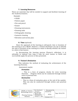 CBLMs on Trainers
Methodology Level I
Planning Training
Sessions
Date Developed:
July 2010
Date Revised:
March 2012
Document No.
Issued by:
NTTA
Page 108 of 251
Developed by:
Redilyn C. Agub
Revision # 01
7. Learning Resources
These are materials that will be needed to support and facilitate learning of
the students/trainees.
Example:
• CBLM
• Pattern paper
• Pen and pencil
• Eraser
• Drawing instruments
• Drawing table
• Orthographic drawing
• Isometric drawing
• Elevation and section plan
8. Time (optional)
Since the approach of the learning is self-paced, time or duration of
the training is not a MUST. However, a Trainer/facilitator can opt to identify
the time or duration of the training as a basis to identify whether the trainee
is a slow or fast learner.
In documenting the learning process (Trainer’s reflection), it is
advisable to indicate how long it took for each trainee to finish and
successfully apply the process or idea presented.
9. Trainee’s Evaluation
This indicates the method of evaluating the achievement of the
Learning Outcome.
Assessment maybe:
Formative:
- This is a form of progress checks for every Learning
Outcome. Progress check can be conducted through written
tests or practical test.
Summative:
- This is a form of evaluation given at the end of the module.
This can also be conducted through written and practical
tests.
 