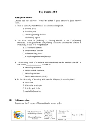 CBLMs on Trainers
Methodology Level I
Planning Training
Sessions
Date Developed:
July 2010
Date Revised:
March 2012
Document No.
Issued by:
NTTA
Page 111 of 251
Developed by:
Redilyn C. Agub
Revision # 01
Self-Check 1.2-3
Multiple Choice:
Choose the best answer. Write the letter of your choice to your answer
sheet.
1. This is a clearly stated trainer aid in conducting CBT.
A. Lesson plan
B. Session plan
C. Training activity matrix
D. Workshop layout
2. The main basis in planning a training session is the Competency
standard. What part of the competency standards dictates the criteria in
evaluating a skill or a competency?
A. Assessment criteria
B. Performance criteria
C. Underpinning skills
D. Critical aspect of competency
3. The learning units of a module which is termed as the elements in the CS
are called _________________ in the CBC.
A. Learning outcome
B. Performance objective
C. Learning content
D. Dimension of competency
4. In the hierarchy of learning which of the following is the simplest?
A. attitudes
B. Cognitive strategies
C. Intellectual skills
D. verbal information
III. II. Enumeration
Enumerate the 9 events of Instruction in proper order.
 